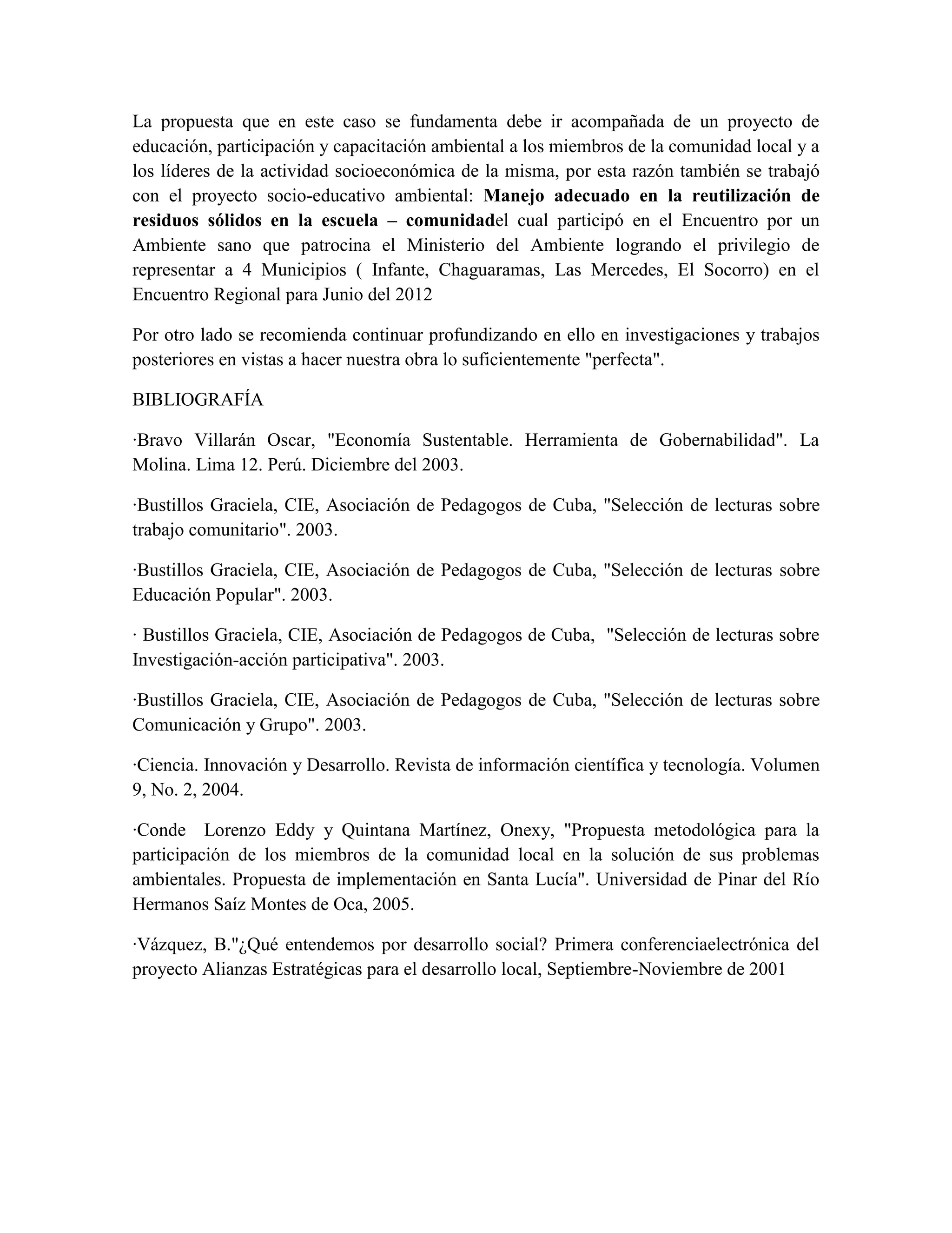 La propuesta que en este caso se fundamenta debe ir acompañada de un proyecto de
educación, participación y capacitación ambiental a los miembros de la comunidad local y a
los líderes de la actividad socioeconómica de la misma, por esta razón también se trabajó
con el proyecto socio-educativo ambiental: Manejo adecuado en la reutilización de
residuos sólidos en la escuela – comunidadel cual participó en el Encuentro por un
Ambiente sano que patrocina el Ministerio del Ambiente logrando el privilegio de
representar a 4 Municipios ( Infante, Chaguaramas, Las Mercedes, El Socorro) en el
Encuentro Regional para Junio del 2012

Por otro lado se recomienda continuar profundizando en ello en investigaciones y trabajos
posteriores en vistas a hacer nuestra obra lo suficientemente "perfecta".

BIBLIOGRAFÍA

·Bravo Villarán Oscar, "Economía Sustentable. Herramienta de Gobernabilidad". La
Molina. Lima 12. Perú. Diciembre del 2003.

·Bustillos Graciela, CIE, Asociación de Pedagogos de Cuba, "Selección de lecturas sobre
trabajo comunitario". 2003.

·Bustillos Graciela, CIE, Asociación de Pedagogos de Cuba, "Selección de lecturas sobre
Educación Popular". 2003.

· Bustillos Graciela, CIE, Asociación de Pedagogos de Cuba, "Selección de lecturas sobre
Investigación-acción participativa". 2003.

·Bustillos Graciela, CIE, Asociación de Pedagogos de Cuba, "Selección de lecturas sobre
Comunicación y Grupo". 2003.

·Ciencia. Innovación y Desarrollo. Revista de información científica y tecnología. Volumen
9, No. 2, 2004.

·Conde Lorenzo Eddy y Quintana Martínez, Onexy, "Propuesta metodológica para la
participación de los miembros de la comunidad local en la solución de sus problemas
ambientales. Propuesta de implementación en Santa Lucía". Universidad de Pinar del Río
Hermanos Saíz Montes de Oca, 2005.

·Vázquez, B."¿Qué entendemos por desarrollo social? Primera conferenciaelectrónica del
proyecto Alianzas Estratégicas para el desarrollo local, Septiembre-Noviembre de 2001
 