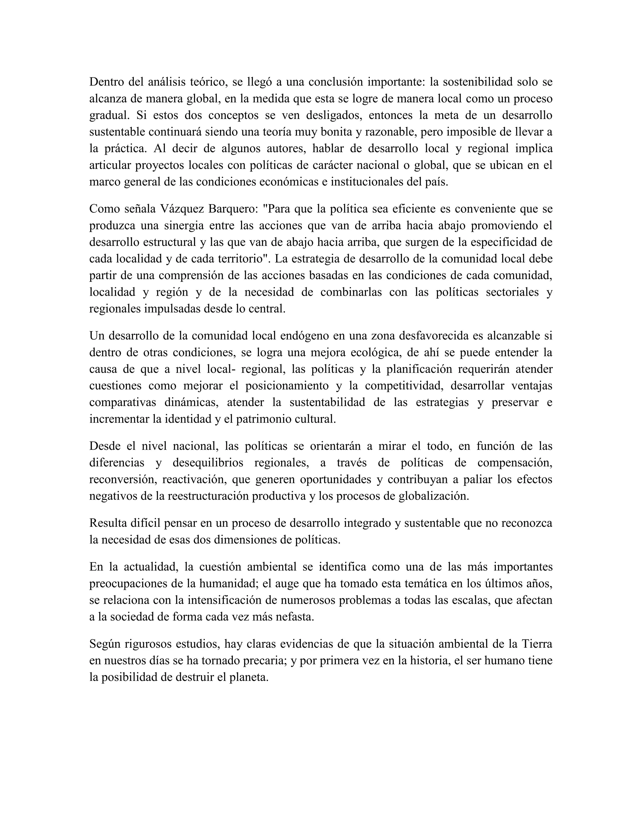 Dentro del análisis teórico, se llegó a una conclusión importante: la sostenibilidad solo se
alcanza de manera global, en la medida que esta se logre de manera local como un proceso
gradual. Si estos dos conceptos se ven desligados, entonces la meta de un desarrollo
sustentable continuará siendo una teoría muy bonita y razonable, pero imposible de llevar a
la práctica. Al decir de algunos autores, hablar de desarrollo local y regional implica
articular proyectos locales con políticas de carácter nacional o global, que se ubican en el
marco general de las condiciones económicas e institucionales del país.

Como señala Vázquez Barquero: "Para que la política sea eficiente es conveniente que se
produzca una sinergia entre las acciones que van de arriba hacia abajo promoviendo el
desarrollo estructural y las que van de abajo hacia arriba, que surgen de la especificidad de
cada localidad y de cada territorio". La estrategia de desarrollo de la comunidad local debe
partir de una comprensión de las acciones basadas en las condiciones de cada comunidad,
localidad y región y de la necesidad de combinarlas con las políticas sectoriales y
regionales impulsadas desde lo central.

Un desarrollo de la comunidad local endógeno en una zona desfavorecida es alcanzable si
dentro de otras condiciones, se logra una mejora ecológica, de ahí se puede entender la
causa de que a nivel local- regional, las políticas y la planificación requerirán atender
cuestiones como mejorar el posicionamiento y la competitividad, desarrollar ventajas
comparativas dinámicas, atender la sustentabilidad de las estrategias y preservar e
incrementar la identidad y el patrimonio cultural.

Desde el nivel nacional, las políticas se orientarán a mirar el todo, en función de las
diferencias y desequilibrios regionales, a través de políticas de compensación,
reconversión, reactivación, que generen oportunidades y contribuyan a paliar los efectos
negativos de la reestructuración productiva y los procesos de globalización.

Resulta difícil pensar en un proceso de desarrollo integrado y sustentable que no reconozca
la necesidad de esas dos dimensiones de políticas.

En la actualidad, la cuestión ambiental se identifica como una de las más importantes
preocupaciones de la humanidad; el auge que ha tomado esta temática en los últimos años,
se relaciona con la intensificación de numerosos problemas a todas las escalas, que afectan
a la sociedad de forma cada vez más nefasta.

Según rigurosos estudios, hay claras evidencias de que la situación ambiental de la Tierra
en nuestros días se ha tornado precaria; y por primera vez en la historia, el ser humano tiene
la posibilidad de destruir el planeta.
 