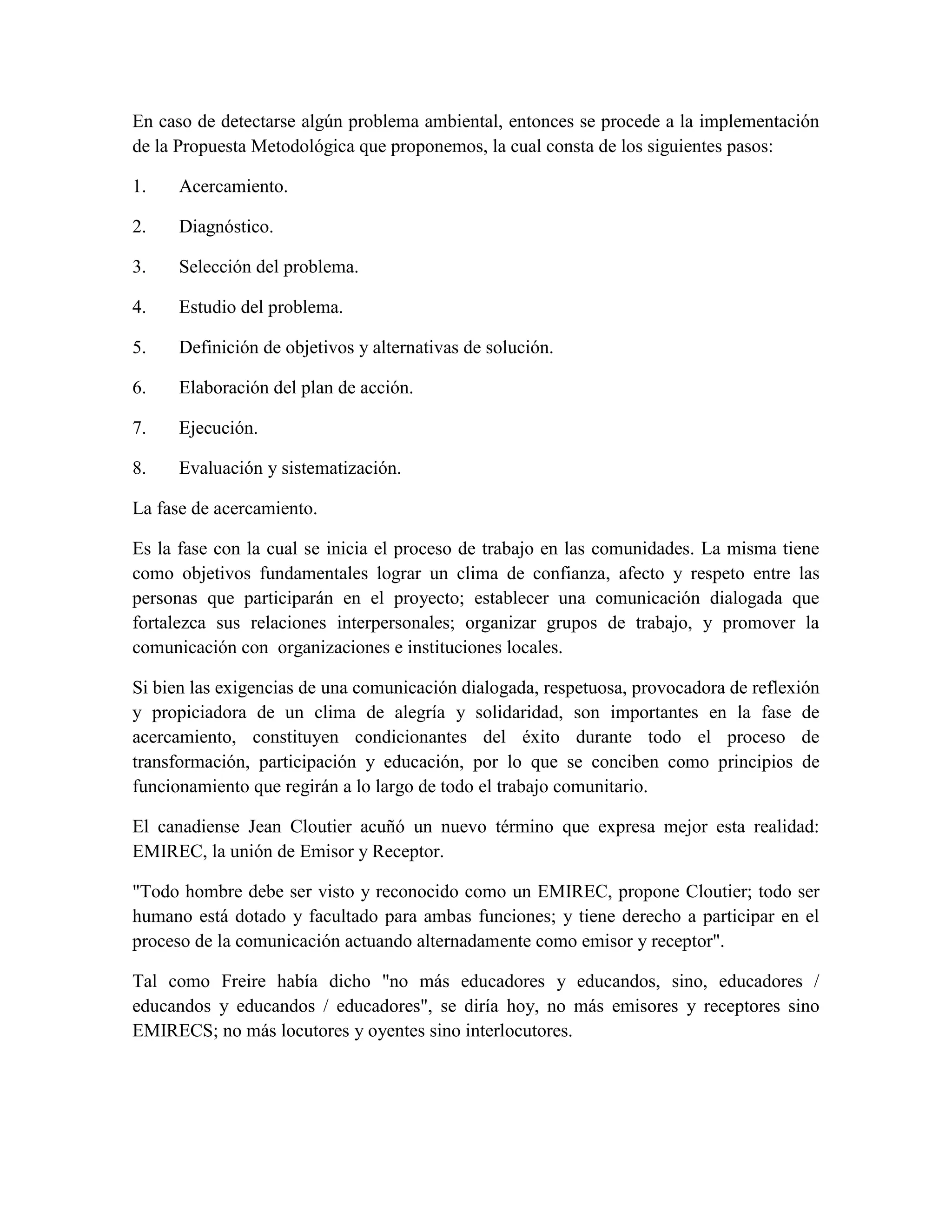 En caso de detectarse algún problema ambiental, entonces se procede a la implementación
de la Propuesta Metodológica que proponemos, la cual consta de los siguientes pasos:

1.    Acercamiento.

2.    Diagnóstico.

3.    Selección del problema.

4.    Estudio del problema.

5.    Definición de objetivos y alternativas de solución.

6.    Elaboración del plan de acción.

7.    Ejecución.

8.    Evaluación y sistematización.

La fase de acercamiento.

Es la fase con la cual se inicia el proceso de trabajo en las comunidades. La misma tiene
como objetivos fundamentales lograr un clima de confianza, afecto y respeto entre las
personas que participarán en el proyecto; establecer una comunicación dialogada que
fortalezca sus relaciones interpersonales; organizar grupos de trabajo, y promover la
comunicación con organizaciones e instituciones locales.

Si bien las exigencias de una comunicación dialogada, respetuosa, provocadora de reflexión
y propiciadora de un clima de alegría y solidaridad, son importantes en la fase de
acercamiento, constituyen condicionantes del éxito durante todo el proceso de
transformación, participación y educación, por lo que se conciben como principios de
funcionamiento que regirán a lo largo de todo el trabajo comunitario.

El canadiense Jean Cloutier acuñó un nuevo término que expresa mejor esta realidad:
EMIREC, la unión de Emisor y Receptor.

"Todo hombre debe ser visto y reconocido como un EMIREC, propone Cloutier; todo ser
humano está dotado y facultado para ambas funciones; y tiene derecho a participar en el
proceso de la comunicación actuando alternadamente como emisor y receptor".

Tal como Freire había dicho "no más educadores y educandos, sino, educadores /
educandos y educandos / educadores", se diría hoy, no más emisores y receptores sino
EMIRECS; no más locutores y oyentes sino interlocutores.
 