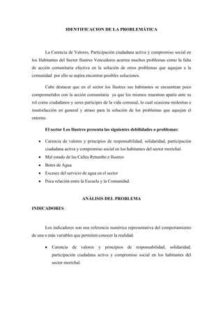 IDENTIFICACION DE LA PROBLEMÁTICA




       La Carencia de Valores, Participación ciudadana activa y compromiso social en
los Habitantes del Sector Ilustres Vencedores acarrea muchos problemas como la falta
de acción comunitaria efectiva en la solución de otros problemas que aquejan a la
comunidad por ello se aspira encontrar posibles soluciones.

       Cabe destacar que en el sector los Ilustres sus habitantes se encuentran poco
comprometidos con la acción comunitaria ya que los mismos muestran apatía ante su
rol como ciudadanos y seres participes de la vida comunal, lo cual ocasiona molestias e
insatisfacción en general y atraso para la solución de los problemas que aquejan el
entorno.

       El sector Los Ilustres presenta las siguientes debilidades o problemas:

       Carencia de valores y principios de responsabilidad, solidaridad, participación
       ciudadana activa y compromiso social en los habitantes del sector morichal.
       Mal estado de las Calles Retumbo e Ilustres
       Botes de Agua
       Escasez del servicio de agua en el sector
       Poca relación entre la Escuela y la Comunidad.


                              ANÁLISIS DEL PROBLEMA

INDICADORES



       Los indicadores son una referencia numérica representativa del comportamiento
de una o más variables que permiten conocer la realidad.

           Carencia de valores       y principios de responsabilidad, solidaridad,
           participación ciudadana activa y compromiso social en los habitantes del
           sector morichal.
 