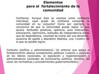 Confianza: Aunque ésta se exprese como confianza
individual, ¿qué grado de confianza comparte la
comunidad en su conjunto? Como por ejemplo, la
conciencia de que la comunidad puede lograr lo que
quiera. Actitudes positivas, apertura, auto motivación,
entusiasmo, optimismo, actitudes de independencia antes
que de dependencia, voluntad de luchar por sus derechos,
ausencia de apatía y abandono fatalista, una «visión» de
lo que es posible lograr.
Contexto (político y administrativo): Un entorno que apoya el
fortalecimiento abarca componentes políticos (valores y posturas
de los líderes nacionales, la legislación y reglamentación) y
administrativos (actitudes de funcionarios públicos, técnicos, así
como las normativas y procedimientos gubernamentales).
Elementos
para el fortalecimiento de la
comunidad
 