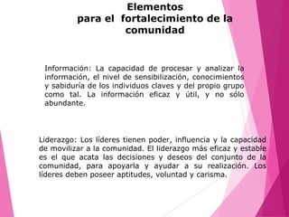 Información: La capacidad de procesar y analizar la
información, el nivel de sensibilización, conocimientos
y sabiduría de los individuos claves y del propio grupo
como tal. La información eficaz y útil, y no sólo
abundante.
Liderazgo: Los líderes tienen poder, influencia y la capacidad
de movilizar a la comunidad. El liderazgo más eficaz y estable
es el que acata las decisiones y deseos del conjunto de la
comunidad, para apoyarla y ayudar a su realización. Los
líderes deben poseer aptitudes, voluntad y carisma.
Elementos
para el fortalecimiento de la
comunidad
 