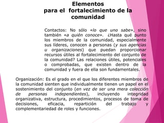Contactos: No sólo «lo que uno sabe», sino
también «a quién conoce». ¿Hasta qué punto
los miembros de la comunidad, especialmente
sus líderes, conocen a personas (y sus agencias
u organizaciones) que puedan proporcionar
recursos útiles al fortalecimiento del conjunto de
la comunidad? Las relaciones útiles, potenciales
o comprobadas, que existen dentro de la
comunidad y fuera de ella son fundamentales.
Organización: Es el grado en el que los diferentes miembros de
la comunidad sienten que individualmente tienen un papel en el
sostenimiento del conjunto (en vez de ser una mera colección
de personas independientes), incluyendo integridad
organizativa, estructura, procedimientos, procesos de toma de
decisiones, eficacia, repartición del trabajo y
complementariedad de roles y funciones.
Elementos
para el fortalecimiento de la
comunidad
 