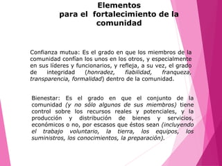 Bienestar: Es el grado en que el conjunto de la
comunidad (y no sólo algunos de sus miembros) tiene
control sobre los recursos reales y potenciales, y la
producción y distribución de bienes y servicios,
económicos o no, por escasos que éstos sean (incluyendo
el trabajo voluntario, la tierra, los equipos, los
suministros, los conocimientos, la preparación).
Confianza mutua: Es el grado en que los miembros de la
comunidad confían los unos en los otros, y especialmente
en sus líderes y funcionarios, y refleja, a su vez, el grado
de integridad (honradez, fiabilidad, franqueza,
transparencia, formalidad) dentro de la comunidad.
Elementos
para el fortalecimiento de la
comunidad
 