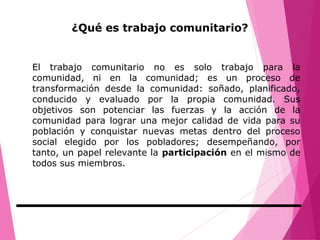 El trabajo comunitario no es solo trabajo para la
comunidad, ni en la comunidad; es un proceso de
transformación desde la comunidad: soñado, planificado,
conducido y evaluado por la propia comunidad. Sus
objetivos son potenciar las fuerzas y la acción de la
comunidad para lograr una mejor calidad de vida para su
población y conquistar nuevas metas dentro del proceso
social elegido por los pobladores; desempeñando, por
tanto, un papel relevante la participación en el mismo de
todos sus miembros.
¿Qué es trabajo comunitario?
 