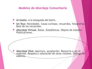 Modelos de Abordaje Comunitario
 Al Asalto. A la búsqueda del botín.
 Un Tour. Novedades. Cosas curiosas, recuerdos, fotografías.
Baúl de los recuerdos.
 Abordaje Virtual. Datos. Estadísticas. Objeto de estudio.
Publicaciones.
 Abordaje Vital. Apertura, aceptación. Renuncia a ser el
redentor. Respeto y valoración de otras visiones. Diálogo de
saberes.
 