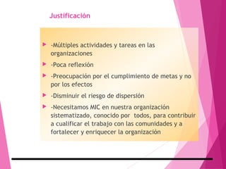 Justificación
 -Múltiples actividades y tareas en las
organizaciones
 -Poca reflexión
 -Preocupación por el cumplimiento de metas y no
por los efectos
 -Disminuir el riesgo de dispersión
 -Necesitamos MIC en nuestra organización
sistematizado, conocido por todos, para contribuir
a cualificar el trabajo con las comunidades y a
fortalecer y enriquecer la organización
 