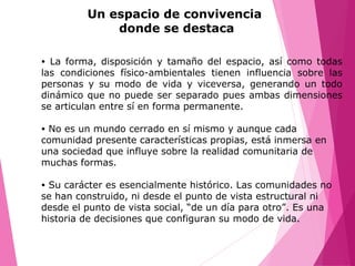 Un espacio de convivencia
donde se destaca
• La forma, disposición y tamaño del espacio, así como todas
las condiciones físico-ambientales tienen influencia sobre las
personas y su modo de vida y viceversa, generando un todo
dinámico que no puede ser separado pues ambas dimensiones
se articulan entre sí en forma permanente.
• No es un mundo cerrado en sí mismo y aunque cada
comunidad presente características propias, está inmersa en
una sociedad que influye sobre la realidad comunitaria de
muchas formas.
• Su carácter es esencialmente histórico. Las comunidades no
se han construido, ni desde el punto de vista estructural ni
desde el punto de vista social, “de un día para otro”. Es una
historia de decisiones que configuran su modo de vida.
 