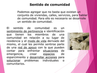 Sentido de comunidad
El sentido de comunidad es un
sentimiento de pertinencia e identificación
que tienen los miembros de una
comunidad en relación a su lugar de
residencia y el modo de vida derivado del
mismo, el cual les permite sentirse parte
de una red de apoyo con la que pueden
contar para enfrentar situaciones de
emergencia, crear espacios de
esparcimiento y desarrollar acciones para
solucionar problemas individuales o
comunitarios.
Podemos agregar que no basta que existan un
conjunto de viviendas, calles, servicios, para hablar
de comunidad. Para ello es necesario se desarrolle
un sentido de comunidad.
 