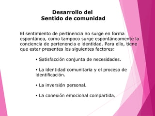Desarrollo del
Sentido de comunidad
El sentimiento de pertinencia no surge en forma
espontánea, como tampoco surge espontáneamente la
conciencia de pertenencia e identidad. Para ello, tiene
que estar presentes los siguientes factores:
• Satisfacción conjunta de necesidades.
• La identidad comunitaria y el proceso de
identificación.
• La inversión personal.
• La conexión emocional compartida.
 