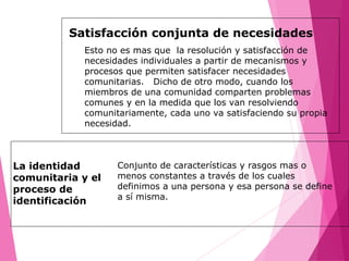 Satisfacción conjunta de necesidades
Esto no es mas que la resolución y satisfacción de
necesidades individuales a partir de mecanismos y
procesos que permiten satisfacer necesidades
comunitarias. Dicho de otro modo, cuando los
miembros de una comunidad comparten problemas
comunes y en la medida que los van resolviendo
comunitariamente, cada uno va satisfaciendo su propia
necesidad.
La identidad
comunitaria y el
proceso de
identificación
Conjunto de características y rasgos mas o
menos constantes a través de los cuales
definimos a una persona y esa persona se define
a sí misma.
 