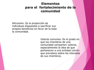 Elementos
para el fortalecimiento de la
comunidad
Altruismo: Es la proporción de
individuos dispuestos a sacrificar sus
propios beneficios en favor de la toda
la comunidad.
Valores comunes: Es el grado en
que los miembros de una
comunidad comparten valores,
especialmente la idea de que
pertenecen a una entidad común
que prevalece sobre los intereses
de sus miembros.
 