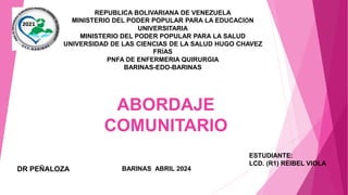 REPUBLICA BOLIVARIANA DE VENEZUELA
MINISTERIO DEL PODER POPULAR PARA LA EDUCACIÓN
UNIVERSITARIA
MINISTERIO DEL PODER POPULAR PARA LA SALUD
UNIVERSIDAD DE LAS CIENCIAS DE LA SALUD HUGO CHAVEZ
FRÍAS
PNFA DE ENFERMERIA QUIRURGIA
BARINAS-EDO-BARINAS
ESTUDIANTE:
LCD. (R1) REIBEL VIOLA
BARINAS ABRIL 2024
DR PEÑALOZA
ABORDAJE
COMUNITARIO
 