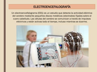 Un electroencefalograma (EEG) es un estudio que detecta la actividad eléctrica
del cerebro mediante pequeños discos metálicos (electrodos) fijados sobre el
cuero cabelludo. Las células del cerebro se comunican a través de impulsos
eléctricos y están activas todo el tiempo, incluso mientras se duerme.
ELECTROENCEFALOGRAFÍA
 