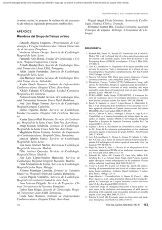 de observación, se propone la realización de una prue-
ba de esfuerzo siguiendo protocolos establecidos.
APÉNDICE
Miembros del Grupo de Trabajo ad hoc
Eduardo Alegría Ezquerra. Departamento de Car-
diología y Cirugía Cardiovascular. Clínica Universita-
ria de Navarra. Pamplona.
Norberto Alonso Orcajo. Servicio de Cardiología.
Hospital de León. León.
Fernando Arós Borau. Unidad de Cardiología y Crí-
ticos. Hospital Txagorritxu. Vitoria.
Alfredo Bardají Ruiz. Sección de Cardiología. Hos-
pital Universitari Joan XXIII. Tarragona.
Julián Bayón Fernández. Servicio de Cardiología.
Hospital de León. León.
José Bermejo García. Servicio de Cardiología. Hos-
pital Universitario. Valladolid.
Xavier Bosch Genover. Instituto de Enfermedades
Cardiovasculares. Hospital Clínic. Barcelona.
Adolfo Cabadés O’Callaghan. Unidad Coronaria.
Hospital La Fe. Valencia.
Antonio Curós Abadal. Servicio de Cardiología. Hos-
pital Universitari Germans Trias i Pujol. Badalona.
José Luis Diago Torrent. Servicio de Cardiología.
Hospital General. Castellón.
Jaume Figueras Bellot. Servicio de Cardiología.
Unidad Coronaria. Hospital Vall d’Hebron. Barcelo-
na.
Xavier García-Moll Marimón. Servicio de Cardiolo-
gía. Hospital de la Santa Creu i Sant Pau. Barcelona.
Josep Guindo Soldevila. Servicio de Cardiología.
Hospital de la Santa Creu i Sant Pau. Barcelona.
Magdalena Heras Fortuny. Instituto de Enfermeda-
des Cardiovasculares. Hospital Clínic. Barcelona.
Ignacio Iglesias Gárriz. Servicio de Cardiología.
Hospital de León. León.
José Julio Jiménez Nácher. Servicio de Cardiología.
Hospital de Alcorcón. Madrid.
Pilar Jiménez Quevedo. Servicio de Cardiología.
Hospital Clínico. Madrid.
José Luis López-Sendón Hentschel. Servicio de
Cardiología. Hospital Gregorio Marañón. Madrid.
Félix Malpartida de Torres. Servicio de Cardiología.
Hospital Carlos Haya. Málaga.
Alfonso Manrique Larralde. Servicio de Cuidados
Intensivos. Hospital Virgen del Camino. Pamplona.
Carlos Pagola Vilardebó. Servicio de Cardiología.
Hospital Universitario Ciudad de Jaén. Jaén.
Juan Pastrana Delgado. Servicio de Urgencias. Clí-
nica Universitaria de Navarra. Pamplona.
Esther Sanz Girgas. Sección de Cardiología. Hospi-
tal Universitari Joan XXIII. Tarragona.
Ginés Sanz Romero. Instituto de Enfermedades
Cardiovasculares. Hospital Clínic. Barcelona.
Miguel Ángel Ulecia Martínez. Servicio de Cardio-
logía. Hospital Clínico. Granada.
Fernando Worner Diz. Unidad Coronaria. Hospital
Príncipes de España. Bellvitge. L’Hospitalet de Llo-
bregat.
BIBLIOGRAFÍA
1. Farkouh MF, Smars PA, Reeder GS, Zinsmeister AR, Evans RN,
Meloy TD, et al. A clinical trial of a chest-pain observation unit
for patients with unstable angina. Chest Pain Evaluation in the
Emergency Room (CHEER) investigators. N Engl J Med 1998;
339:1882-8.
2. Arós F, Loma-Osorio A. Diagnóstico de la angina inestable en el
servicio de urgencias. Valor y limitaciones de la clínica, el elec-
trocardiograma y las pruebas complementarias. Rev Esp Cardiol
1999;52(Suppl 1):39-45.
3. Storrow AB, Gibler WB. Chest pain centers: diagnosis of acute
coronary syndromes. Ann Emerg Med 2000;35:449-61.
4. Fibrinolytic Therapy Trialists’ (FTT) Collaborative Group. Indi-
cations for fibrinolytic therapy in suspected acute myocardial in-
farction: collaborative overview of early mortality and major
morbidity results from all randomized trials of more than 1,000
patients. Lancet 1994;343:311-22.
5. EUROASPIRE Study Group. EUROASPIRE. A European So-
ciety of Cardiology survey of secondary prevention of coronary
heart disease: principal results. Eur Heart J 1997;18:1569-82.
6. Bosch X, Sambola A, Arós F, López-Bescos L, Mancisidor X,
Illa J, et al. Utilización de la trombólisis en los pacientes con in-
farto agudo de miocardio en España: observaciones del estudio
PRIAMHO. Rev Esp Cardiol 2000;53:490-501.
7. Fiol M, Cabadés A, Sala J, Marrugat J, Elosua R, Vega S, et al.
Variabilidad en el manejo hospitalario del infarto agudo de mio-
cardio en España. Estudio IBERICA (Investigación, Búsqueda
Específica y Registro de Isquemia Coronaria Aguda). Rev Esp
Cardiol 2001;54:443-52.
8. Aguayo E, Reina A, Ruiz Bailén M, Colmenero M, García Delga-
do M, Ariam G. La asistencia prehospitalaria en los síndromes
coronarios agudos. Experiencia del grupo ARIAM. Aten Primaria
2001;27:478-83.
9. Arós F, Loma-Osorio A, Alonso A, Alonso JJ, Cebadés A, Caba-
dés A, Cona I, et al. Guías de actuación clínica de la Sociedad Es-
pañola de Cardiología en el infarto agudo de miocardio. Rev Esp
Cardiol 1999; 52:919-56.
10. Sitges M, Bosch X, Sanz G. Eficacia de los bloqueadores de los
receptores plaquetarios IIb/IIIa en los síndromes coronarios agu-
dos. Rev Esp Cardiol 2000;53:422-39.
11. Zalenski RJ, Selker HP, Cannon CP, Farin MM, Gibler WB,
Goldberg RJ, et al. National Heart Attack Alert Program position
paper: chest pain centers and programs for the evaluation of acute
cardiac ischemia. Ann Emerg Med 2000;35:462-71.
12. Yusuf S, Cairns JA, Camm AJ, Fallen EL, Gersh BJ, editors.
Grading of recommendations and levels of evidence used in evi-
dence based cardiology. Evidence Based Cardiology. London:
BMJ Books, 1998; p. 525-75.
13. López-Bescós L, Fernández-Ortiz A, Bueno H, Coma I, Lidón
RM, Cequier A, et al. Guías de práctica clínica de la Sociedad Es-
pañola de Cardiología en la angina inestable e infarto sin eleva-
ción ST. Rev Esp Cardiol 2000;53:838-50.
14. American College of Emergency Physicians. Clinical policy: cri-
tical issues in the evaluation and management of adult patients
presenting with suspected acute myocardial infarction or unstable
angina. Ann Emerg Med 2000;35:521-5.
15. Roberts R, Graff LG. Economic issues in observation unit medi-
cine. Emerg Med Clin North Am 2001;19:19-33.
Bayón Fernández J, et al. Unidades de dolor torácico
113 Rev Esp Cardiol 2002;55(2):143-54 153
Documento descargado de http://www.revespcardiol.org el 06/04/2017. Copia para uso personal, se prohíbe la transmisión de este documento por cualquier medio o formato.
 