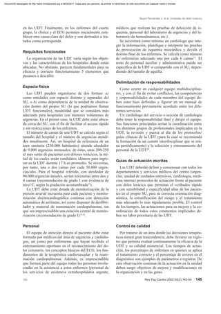 en las UDT. Finalmente, en los enfermos del cuarto
grupo, la clínica y el ECG permiten inicialmente esta-
blecer otra causa clara del dolor y son derivados o tra-
tados como corresponda.
Requisitos funcionales
La organización de las UDT varía según los objeti-
vos y las características de los hospitales donde están
ubicadas. No obstante, parecen fundamentales para su
eficacia y correcto funcionamiento 5 elementos que
pasamos a describir.
Espacio físico
Las UDT pueden organizarse de dos formas: a)
como entidades con espacio distinto y separadas del
SU, o b) como dependencia de la unidad de observa-
ción dentro del propio SU (lo que podríamos llamar
UDT funcionales), modalidad que se considera más
adecuada para hospitales con menores volúmenes de
urgencias. En el primer caso, la UDT debe estar ubica-
da cerca del SU, con el fin de facilitar el acceso rápido
y sin restricciones de los enfermos.
El número de camas de una UDT se calcula según el
tamaño del hospital y el número de urgencias atendi-
das anualmente. Así, un hospital de referencia de un
área sanitaria (250.000 habitantes) atiende alrededor
de 9.000 urgencias mensuales; de éstas, unas 200-250
al mes serán de pacientes con dolores torácicos, la mi-
tad de los cuales serán candidatos idóneos para ingre-
sar en la UDT durante 17 h en promedio. Se necesitan,
por tanto, una o dos camas por cada 50.000 urgen-
cias/año. Para el hospital referido, con alrededor de
96.000 urgencias anuales, serían necesarias entre dos y
4 camas (recomendación de grado I con evidencia de
nivel C, según la gradación acostumbrada12
).
La UDT debe estar dotada de monitorización de la
presión arterial incruenta para cada paciente y monito-
rización electrocardiográfica continua con detección
automática de arritmias, así como disponer de desfibri-
lador y material de reanimación cardiopulmonar, sin
que sea imprescindible una estación central de monito-
rización (recomendación de grado I)13,14
.
Personal
El equipo de atención directa al paciente debe estar
formado por médicos del área de urgencias y cardiólo-
gos, así como por enfermeras que hayan recibido el
entrenamiento oportuno en el reconocimiento del do-
lor coronario, los conceptos básicos del ECG, los fun-
damentos de la terapéutica cardiovascular y la reani-
mación cardiopulmonar. Además, es imprescindible
que formen parte del equipo todas las personas involu-
cradas en la asistencia a estos enfermos (personal de
los servicios de asistencia extrahospitalaria urgente,
médicos que realizan las pruebas de detección de is-
quemia, personal del laboratorio de urgencias y del la-
boratorio de hemodinámica, etc.).
Se necesitará como mínimo un cardiólogo que inte-
gre la información, planifique e interprete las pruebas
de provocación de isquemia miocárdica y decida el
destino final de los enfermos. Se calcula como número
de enfermeras adecuado una por cada 6 camas15
. El
resto de personal auxiliar y administrativo puede ser
específico de la UDT o compartido con el SU, depen-
diendo del tamaño de aquélla.
Delimitación de responsabilidades
Como ocurre en cualquier equipo multidisciplina-
rio, y con el fin de evitar conflictos, las competencias
y responsabilidades de cada miembro del equipo de-
ben estar bien definidas y figurar en un manual de
funcionamiento previamente acordado entre los dife-
rentes servicios.
Un cardiólogo del servicio o sección de cardiología
debe tener la responsabilidad final y dirigir el equipo.
Sus funciones principales serían la coordinación entre
los distintos grupos de profesionales implicados en la
UDT, la revisión y puesta al día de los protocolos/
guías clínicas de la UDT (para lo cual se recomienda
la formación de un comité interdisciplinar que se reú-
na periódicamente) y la selección y entrenamiento del
personal de la UDT16
.
Guías de actuación escritas
Las UDT deberán definir y consensuar con todos los
departamentos y servicios médicos del centro (urgen-
cias, unidad de cuidados intensivos, cardiología, medi-
cina interna) protocolos de actuación frente al paciente
con dolor torácico que permitan el «cribado» rápido
y con sensibilidad y especificidad altas de los pacien-
tes en el propio SU, para su correcta orientación diag-
nóstica, la estratificación del riesgo y el tratamiento
más adecuado lo más rápidamente posible. El control
de los tiempos, las actuaciones para su mejora y la co-
ordinación de todos estos estamentos implicados de-
ben ser labor prioritaria de las UDT.
Control de calidad
Por tratarse de un área donde las decisiones terapéu-
ticas tienen gran trascendencia, debe llevarse un regis-
tro que permita evaluar continuamente la eficacia de la
UDT y su calidad asistencial. Los tiempos de actua-
ción, los porcentajes de enfermos en quienes se aplica
el tratamiento correcto y el porcentaje de errores en el
diagnóstico son ejemplos de parámetros a registrar. De
esta observación continua de la actuación en la unidad
deben surgir objetivos de mejora y modificaciones en
la organización y en las guías.
Bayón Fernández J, et al. Unidades de dolor torácico
105 Rev Esp Cardiol 2002;55(2):143-54 145
Documento descargado de http://www.revespcardiol.org el 06/04/2017. Copia para uso personal, se prohíbe la transmisión de este documento por cualquier medio o formato.
 