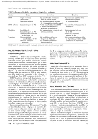 PROCEDIMIENTOS DIAGNÓSTICOS
Electrocardiograma
El ECG de 12 derivaciones es una prueba sencilla,
rápida y rentable para el diagnóstico de los pacientes
con dolor torácico, pues permite identificar a aquéllos
con un posible síndrome coronario agudo que se bene-
ficiarán de la reperfusión temprana. Además propor-
ciona información pronóstica que puede modificar la
toma de decisiones clínicas en el contexto del dolor to-
rácico17
. Por tanto, es total el consenso respecto a la
obligatoriedad de practicar un ECG a todo paciente
con dolor torácico no traumático en los primeros 10
min desde que llega al SU (evidencia de nivel A)18,19
.
El ECG debe ser interpretado directamente por un
médico experimentado, sin confiar en los sistemas au-
tomáticos de interpretación. Diversos estudios realiza-
dos en el grupo de pacientes que presentaron un infar-
to de miocardio no identificado en el SU concluyen
que el 25% se debieron a una interpretación incorrecta
del ECG20
. El adecuado análisis del ECG por los mé-
dicos del SU es incluso más relevante en la actualidad,
por su valor insustituible en la decisión de utilizar tra-
tamiento trombolítico. En este sentido, son útiles los
procedimientos de visualización directa en red del
ECG en todo el hospital, que facilitan su acceso por
todos los profesionales implicados y su interpretación
inmediata por personas entrenadas.
La monitorización continua del segmento ST podría
ser de utilidad en ciertos subgrupos de pacientes. No
existen todavía suficientes estudios que hayan valida-
do esta técnica, aunque alguna sociedad científica
(como la Europea de Cardiología) la incluye en sus re-
comendaciones para el abordaje del síndrome corona-
rio agudo21
. Las derivaciones no habituales del ECG,
como las derivaciones posteriores o de ventrículo de-
recho, pueden mejorar la apreciación electrocardiográ-
fica de la zona posteroinferior del corazón. Sin embar-
go, no hay evidencias de que el registro sistemático de
derivaciones suplementarias incremente de forma sig-
nificativa la capacidad diagnóstica del ECG conven-
cional22
.
RADIOLOGÍA PORTÁTIL
Dado que todo dolor torácico no traumático sin evi-
dencia de isquemia miocárdica puede tener otras cau-
sas, habrá que realizar una radiografía de tórax durante
el período de observación en la UDT. Por coherencia
con los planteamientos previos, esta exploración debe-
ría realizarse con un equipo portátil en lugar de des-
plazar al paciente a otras instalaciones hospitalarias,
especialmente si se hace en los primeros momentos de
la llegada al hospital.
MARCADORES BIOLÓGICOS
Los marcadores bioquímicos cardíacos son macro-
moléculas intracelulares miocárdicas que pasan al in-
tersticio y, de allí, a la sangre si se pierde la integridad
de la membrana celular. Cuando se detectan en sangre
periférica son útiles para establecer el diagnóstico y
pronóstico del daño miocárdico isquémico. Los más
utilizados a tal fin son la mioglobina, la creatinfosfoci-
nasa (CK) y sus diversas fracciones (CK-MB y sus
isoformas) y las troponinas cardíacas. En las tablas 2 y
3 se presentan, respectivamente, sus características clí-
nicas comparadas y los tiempos de aparición y perma-
nencia en sangre de los mismos.
Dichos marcadores cumplen un importante papel en
el proceso que conduce al diagnóstico y pronóstico del
paciente con dolor torácico en la UDT, pero deben in-
tegrarse con el resto de procedimientos clínicos utili-
zados en la toma de decisiones ante este tipo de pa-
146 Rev Esp Cardiol 2002;55(2):143-54 106
Bayón Fernández J, et al. Unidades de dolor torácico
TABLA 2. Comparación de los marcadores bioquímicos cardíacos
Marcador Ventajas Inconvenientes Comentarios
CK-MB Amplia experiencia Baja especificidad en presencia de Muy extendido en la práctica clínica
Técnica barata lesión de músculo estriado Aceptable en la mayor parte
Detección de reinfartos Baja sensibilidad para IAM temprano de situaciones clínicas
(< 6 h) y para daño miocárdico pequeño
CK-MB isoformas Detección temprana del IAM Perfil de especificidad similar a CK-MB Poco extendido y limitado a centros de
Se requiere especial experiencia investigación
en técnicas de determinación
Mioglobina Sensibilidad alta Muy baja especificidad en casos de daño Más extendido que isoformas
Detección temprana del IAM del músculo estriado de CK-MB
Test negativo descarta el IAM Uso fácil en el diagnóstico
en las primeras 12 h temprano del IAM
Troponinas Mayor sensibilidad Baja sensibilidad en la fase muy Determinaciones seriadas muy útiles
y especificidad que CK-MB temprana del IAM (< 6 h) en diagnóstico y pronóstico de SCA
Utilidad en seleccionar Baja sensibilidad para detectar sin elevación del segmento ST
terapéuticas pequeños reinfartos
CK-MB: fracción MB de la creatincinasa; IAM: infarto agudo de miocardio; resto de abreviaturas como en tabla 1.
Documento descargado de http://www.revespcardiol.org el 06/04/2017. Copia para uso personal, se prohíbe la transmisión de este documento por cualquier medio o formato.
 