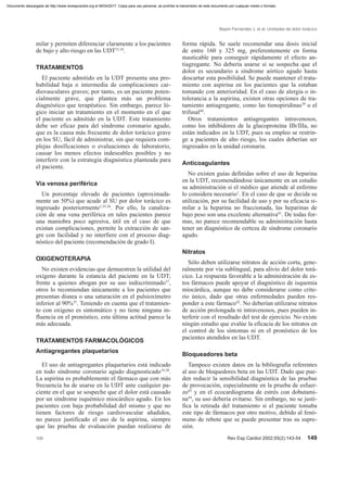 milar y permiten diferenciar claramente a los pacientes
de bajo y alto riesgo en las UDT33,34
.
TRATAMIENTOS
El paciente admitido en la UDT presenta una pro-
babilidad baja o intermedia de complicaciones car-
diovasculares graves; por tanto, es un paciente poten-
cialmente grave, que plantea más un problema
diagnóstico que terapéutico. Sin embargo, parece ló-
gico iniciar un tratamiento en el momento en el que
el paciente es admitido en la UDT. Este tratamiento
debe ser eficaz para del síndrome coronario agudo,
que es la causa más frecuente de dolor torácico grave
en los SU, fácil de administrar, sin que requiera com-
plejas dosificaciones o evaluaciones de laboratorio,
causar los menos efectos indeseables posibles y no
interferir con la estrategia diagnóstica planteada para
el paciente.
Vía venosa periférica
Un porcentaje elevado de pacientes (aproximada-
mente un 50%) que acude al SU por dolor torácico es
ingresado posteriormente1,35,36
. Por ello, la canaliza-
ción de una vena periférica en tales pacientes parece
una maniobra poco agresiva, útil en el caso de que
existan complicaciones, permite la extracción de san-
gre con facilidad y no interfiere con el proceso diag-
nóstico del paciente (recomendación de grado I).
OXIGENOTERAPIA
No existen evidencias que demuestren la utilidad del
oxígeno durante la estancia del paciente en la UDT;
frente a quienes abogan por su uso indiscriminado37
,
otros lo recomiendan únicamente a los pacientes que
presentan disnea o una saturación en el pulsioxímetro
inferior al 90%35
. Teniendo en cuenta que el tratamien-
to con oxígeno es sintomático y no tiene ninguna in-
fluencia en el pronóstico, esta última actitud parece la
más adecuada.
TRATAMIENTOS FARMACOLÓGICOS
Antiagregantes plaquetarios
El uso de antiagregantes plaquetarios está indicado
en todo síndrome coronario agudo diagnosticado19,38
.
La aspirina es probablemente el fármaco que con más
frecuencia ha de usarse en la UDT ante cualquier pa-
ciente en el que se sospeche que el dolor está causado
por un síndrome isquémico miocárdico agudo. En los
pacientes con baja probabilidad del mismo y que no
tienen factores de riesgo cardiovascular añadidos,
no parece justificado el uso de la aspirina, siempre
que las pruebas de evaluación puedan realizarse de
forma rápida. Se suele recomendar una dosis inicial
de entre 160 y 325 mg, preferentemente en forma
masticable para conseguir rápidamente el efecto an-
tiagregante. No debería usarse si se sospecha que el
dolor es secundario a síndrome aórtico agudo hasta
descartar esta posibilidad. Se puede mantener el trata-
miento con aspirina en los pacientes que la estaban
tomando con anterioridad. En el caso de alergia o in-
tolerancia a la aspirina, existen otras opciones de tra-
tamiento antiagregante, como las tienopiridinas39
o el
trifusal40
.
Otros tratamientos antiagregantes intravenosos,
como los inhibidores de la glucoproteína IIb/IIIa, no
están indicados en la UDT, pues su empleo se restrin-
ge a pacientes de alto riesgo, los cuales deberían ser
ingresados en la unidad coronaria.
Anticoagulantes
No existen guías definidas sobre el uso de heparina
en la UDT, recomendándose únicamente en un estudio
su administración si el médico que atiende al enfermo
lo considera necesario1
. En el caso de que se decida su
utilización, por su facilidad de uso y por su eficacia si-
milar a la heparina no fraccionada, las heparinas de
bajo peso son una excelente alternativa41
. De todas for-
mas, no parece recomendable su administración hasta
tener un diagnóstico de certeza de síndrome coronario
agudo.
Nitratos
Sólo deben utilizarse nitratos de acción corta, gene-
ralmente por vía sublingual, para alivio del dolor torá-
cico. La respuesta favorable a la administración de es-
tos fármacos puede apoyar el diagnóstico de isquemia
miocárdica, aunque no debe considerarse como crite-
rio único, dado que otras enfermedades pueden res-
ponder a este fármaco42
. No deberían utilizarse nitratos
de acción prolongada ni intravenosos, pues pueden in-
terferir con el resultado del test de ejercicio. No existe
ningún estudio que evalúe la eficacia de los nitratos en
el control de los síntomas ni en el pronóstico de los
pacientes atendidos en las UDT.
Bloqueadores beta
Tampoco existen datos en la bibliografía referentes
al uso de bloquedores beta en las UDT. Dado que pue-
den reducir la sensibilidad diagnóstica de las pruebas
de provocación, especialmente en la prueba de esfuer-
zo43
y en el ecocardiograma de estrés con dobutami-
na44
, su uso debería evitarse. Sin embargo, no se justi-
fica la retirada del tratamiento si el paciente tomaba
este tipo de fármacos por otro motivo, debido al fenó-
meno de rebote que se puede presentar tras su supre-
sión.
Bayón Fernández J, et al. Unidades de dolor torácico
109 Rev Esp Cardiol 2002;55(2):143-54 149
Documento descargado de http://www.revespcardiol.org el 06/04/2017. Copia para uso personal, se prohíbe la transmisión de este documento por cualquier medio o formato.
 