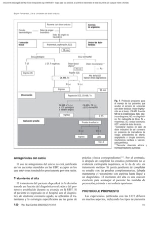 Antagonistas del calcio
El uso de antagonistas del calcio no está justificado
en los pacientes atendidos en las UDT, excepto en los
que estuvieran tomándolos previamente por otra razón.
Tratamiento al alta
El tratamiento del paciente dependerá de la decisión
tomada en función del diagnóstico realizado y del pro-
nóstico establecido durante su estancia en la UDT. Si
el paciente es ingresado en el hospital con el diagnós-
tico de síndrome coronario agudo, se aplicarán el tra-
tamiento y la estrategia especificados en las guías de
práctica clínica correspondientes9,13
. Por el contrario,
si después de completar los estudios pertinentes no se
evidencia cardiopatía isquémica, se le da de alta sin
tratamiento médico. Si queda pendiente de completar
su estudio con las pruebas complementarias, debería
mantenerse el tratamiento con aspirina hasta llegar a
un diagnóstico. El momento del alta es una ocasión
excelente para aconsejar al paciente las medidas de
prevención primaria o secundaria oportunas.
PROTOCOLO PROPUESTO
Las experiencias publicadas con las UDT difieren
en muchos aspectos, incluyendo los tipos de pacientes
150 Rev Esp Cardiol 2002;55(2):143-54 110
Bayón Fernández J, et al. Unidades de dolor torácico
Paciente con dolor torácico Servicio
de urgencias
Unidad de dolor
torácico
Dolor de origen
traumático
Dolor de origen no
traumático
Circuito
traumatológico
Evaluación
inicial Anamnesis, exploración, ECG
10 min
ECG patológico ECG normal/ND
↑ ST ↓ ST, T negativas Dolor típico/
atípico*
Dolor no coronario**
20 min Rx
Ingreso UC
Alta de la UDT
Valorar otros diagnósticos
Repetir ECG
Ingreso
CK-MB, Tn
Sí (+) Sí (–)
30 min
Observación Repetición ECG, CK-MB, Tn
CK-MB o Tn (+)
o ECG patológico
o recidiva angina
CK-MB y TN (–)
y ECG normal/ND
Ingreso 6-9 h
Evaluación prealta
Prueba de esfuerzo
Ingreso Alta
9-24 h
Sí (+) Sí (–)
Fig. 1. Protocolo propuesto para
el manejo de los pacientes que
acuden al servicio de urgencias
con dolor torácico (véase explica-
ción en el texto). CK-MB: fracción
MB de la creatincinasa; ECG: elec-
trocardiograma; ND: no diagnósti-
co; Rx: radiografía de tórax; Tn =
troponinas; UC: unidad coronaria;
UDT: unidad de dolor torácico.
*Considerar ingreso en caso de
dolor indicativo de ser coronario
en presencia de marcadores de
riesgo: antecedentes de infarto,
angioplastia o cirugía coronaria,
insuficiencia cardíaca o vasculo-
patía periférica.
**Descartar disección aórtica y
tromboembolismo pulmonar.
Documento descargado de http://www.revespcardiol.org el 06/04/2017. Copia para uso personal, se prohíbe la transmisión de este documento por cualquier medio o formato.
 