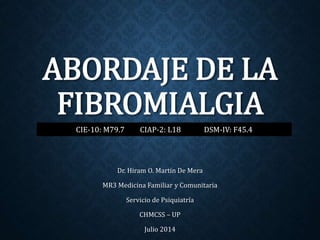 ABORDAJE DE LA
FIBROMIALGIA
Dr. Hiram O. Martín De Mera
MR3 Medicina Familiar y Comunitaria
Servicio de Psiquiatría
CHMCSS – UP
Julio 2014
CIE-10: M79.7 CIAP-2: L18 DSM-IV: F45.4
 