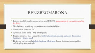 BENZBROMARONA
• Potente inhibidor del transportador renal URAT1, aumentando la excreción renal de
ác. úrico.
• Metabolismo hepático y excreción mayoritaria vía biliar.
• No requiere ajuste en IRC.
• Aprobada dosis entre 100 y 200 mg/día.
• Efectos adversos más frecuentes: Dolor abdominal, diarrea, aumento de enzimas
hepáticos y litiasis renal.
• De forma excepcional citólisis hepática fulminante lo que limita su prescripción a
nefrología y reumatología.
 