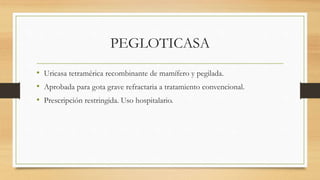 PEGLOTICASA
• Uricasa tetramérica recombinante de mamífero y pegilada.
• Aprobada para gota grave refractaria a tratamiento convencional.
• Prescripción restringida. Uso hospitalario.
 