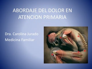 ABORDAJE DEL DOLOR EN
ATENCION PRIMARIA
Dra. Carolina Jurado
Medicina Familiar
 