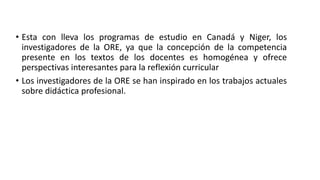 • Esta con lleva los programas de estudio en Canadá y Niger, los
investigadores de la ORE, ya que la concepción de la competencia
presente en los textos de los docentes es homogénea y ofrece
perspectivas interesantes para la reflexión curricular
• Los investigadores de la ORE se han inspirado en los trabajos actuales
sobre didáctica profesional.
 
