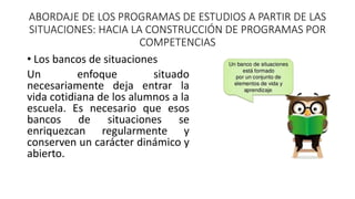 ABORDAJE DE LOS PROGRAMAS DE ESTUDIOS A PARTIR DE LAS
SITUACIONES: HACIA LA CONSTRUCCIÓN DE PROGRAMAS POR
COMPETENCIAS
• Los bancos de situaciones
Un enfoque situado
necesariamente deja entrar la
vida cotidiana de los alumnos a la
escuela. Es necesario que esos
bancos de situaciones se
enriquezcan regularmente y
conserven un carácter dinámico y
abierto.
 