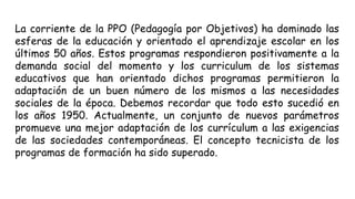 La corriente de la PPO (Pedagogía por Objetivos) ha dominado las
esferas de la educación y orientado el aprendizaje escolar en los
últimos 50 años. Estos programas respondieron positivamente a la
demanda social del momento y los curriculum de los sistemas
educativos que han orientado dichos programas permitieron la
adaptación de un buen número de los mismos a las necesidades
sociales de la época. Debemos recordar que todo esto sucedió en
los años 1950. Actualmente, un conjunto de nuevos parámetros
promueve una mejor adaptación de los currículum a las exigencias
de las sociedades contemporáneas. El concepto tecnicista de los
programas de formación ha sido superado.
 