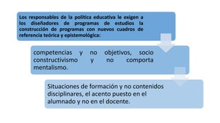 Los responsables de la política educativa le exigen a
los diseñadores de programas de estudios la
construcción de programas con nuevos cuadros de
referencia teórica y epistemológica:
competencias y no objetivos, socio
constructivismo y no comporta
mentalismo.
Situaciones de formación y no contenidos
disciplinares, el acento puesto en el
alumnado y no en el docente.
 