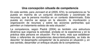 Una concepción situada de competencia
En este sentido, para Jonnaert et al (2005, 674), la competencia es “la
puesta en marcha de un conjunto diversificado y coordinado de
recursos, que la persona moviliza en un contexto determinado. Esta
puesta en marcha se apoya en la elección, la movilización y
organización de recursos y sobre las acciones pertinentes que
permiten un tratamiento exitoso de esta situación”.
La competencia, según Pastré (2004) es también una estructura
dinámica que organiza la actividad, anclada en la experiencia y en la
práctica dela persona en situación. Por lo tanto, más que establecer
listas o referentes de competencias descontextualizadas, se trata de
describir “el desempeño competente” de la persona en situación y, en
ese sentido, desarrollar un enfoque situado de la competencia.
 