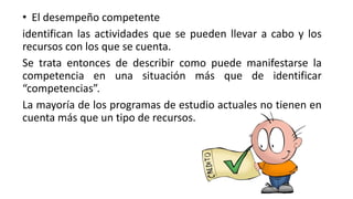 • El desempeño competente
identifican las actividades que se pueden llevar a cabo y los
recursos con los que se cuenta.
Se trata entonces de describir como puede manifestarse la
competencia en una situación más que de identificar
“competencias”.
La mayoría de los programas de estudio actuales no tienen en
cuenta más que un tipo de recursos.
 