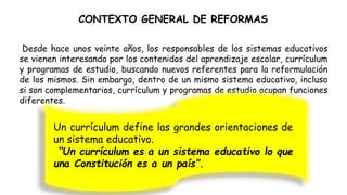 CONTEXTO GENERAL DE REFORMAS
Desde hace unos veinte años, los responsables de los sistemas educativos
se vienen interesando por los contenidos del aprendizaje escolar, currículum
y programas de estudio, buscando nuevos referentes para la reformulación
de los mismos. Sin embargo, dentro de un mismo sistema educativo, incluso
si son complementarios, currículum y programas de estudio ocupan funciones
diferentes.
Un currículum define las grandes orientaciones de
un sistema educativo.
“Un currículum es a un sistema educativo lo que
una Constitución es a un país”.
 