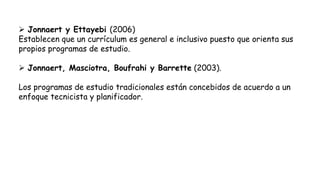  Jonnaert y Ettayebi (2006)
Establecen que un currículum es general e inclusivo puesto que orienta sus
propios programas de estudio.
 Jonnaert, Masciotra, Boufrahi y Barrette (2003).
Los programas de estudio tradicionales están concebidos de acuerdo a un
enfoque tecnicista y planificador.
 