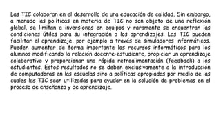 Las TIC colaboran en el desarrollo de una educación de calidad. Sin embargo,
a menudo las políticas en materia de TIC no son objeto de una reflexión
global, se limitan a inversiones en equipos y raramente se encuentran las
condiciones útiles para su integración a los aprendizajes. Las TIC pueden
facilitar el aprendizaje, por ejemplo a través de simuladores informáticos.
Pueden aumentar de forma importante los recursos informáticos para los
alumnos modificando la relación docente-estudiante, propiciar un aprendizaje
colaborativo y proporcionar una rápida retroalimentación (feedback) a los
estudiantes. Estos resultados no se deben exclusivamente a la introducción
de computadoras en las escuelas sino a políticas apropiadas por medio de las
cuales las TIC sean utilizadas para ayudar en la solución de problemas en el
proceso de enseñanza y de aprendizaje.
 