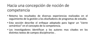Hacia una concepción de noción de
competencia
• Retoma los resultados de diversas experiencias realizadas en el
seguimiento de la gestión a los diseñadores de programas de estudio.
• Esta sección describe el enfoque adoptado para lograr un “cierre
semántico” en el concepto de la competencia.
• Los investigadores identifican a los autores mas citados en los
distintos textos de campos disciplinarios .
 