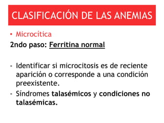 CLASIFICACIÓN DE LAS ANEMIAS
• Microcítica
2ndo paso: Ferritina normal

- Identificar si microcitosis es de reciente
  aparición o corresponde a una condición
  preexistente.
- Síndromes talasémicos y condiciones no
  talasémicas.
 
