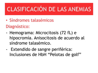CLASIFICACIÓN DE LAS ANEMIAS
• Síndromes talasémicos
Diagnóstico:
- Hemograma: Microcitosis (72 fL) e
  hipocromía. Anisocitosis de acuerdo al
  síndrome talasémico.
- Extendido de sangre periférica:
  Inclusiones de HbH “Pelotas de golf”
 
