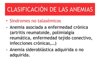 CLASIFICACIÓN DE LAS ANEMIAS
• Síndromes no talasémicos
- Anemia asociada a enfermedad crónica
  (artritis reumatoide, polimialgia
  reumática, enfermedad tejido conectivo,
  infecciones crónicas,…)
- Anemia sideroblástica adquirida o no
  adquirida.
 