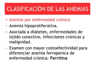 CLASIFICACIÓN DE LAS ANEMIAS
• Anemia por enfermedad crónica
- Anemia hipoproliferativa.
- Asociada a diabetes, enfermedades de
  tejido conectivo, infecciones crónicas y
  malignidad.
- Examen con mayor costoefectividad para
  diferenciar anemia ferropenica de
  enfermedad crónica: Ferritina
 