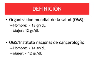DEFINICIÓN
• Organización mundial de la salud (OMS):
  – Hombre: < 13 gr/dL
  – Mujer: 12 gr/dL


• OMS/Instituto nacional de cancerología:
  – Hombre: < 14 gr/dL
  – Mujer: < 12 gr/dL
 