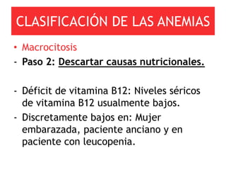 CLASIFICACIÓN DE LAS ANEMIAS
• Macrocitosis
- Paso 2: Descartar causas nutricionales.

- Déficit de vitamina B12: Niveles séricos
  de vitamina B12 usualmente bajos.
- Discretamente bajos en: Mujer
  embarazada, paciente anciano y en
  paciente con leucopenia.
 