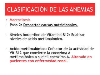 CLASIFICACIÓN DE LAS ANEMIAS
• Macrocitosis
- Paso 2: Descartar causas nutricionales.

- Niveles borderline de Vitamina B12: Realizar
  niveles de acido metilmalónico.

- Acido metilmalónico: Cofactor de la actividad de
  Vit B12 que convierte la coenzima A
  metilmalónica a sucinil coenzima A. Alterado en
  pacientes con enfermedad renal.
 