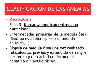 CLASIFICACIÓN DE LAS ANEMIAS
• Macrocitosis
- Paso 3: No causa medicamentosa, no
  nutricional.
- Enfermedades primarias de la medula ósea.
  (Síndromes mielodisplasicos, anemia
  aplásica,…)
- Biopsia de medula ósea una vez realizado
  reticulocitos previos y extendido de sangre
  periférica y descartado enfermedad
  hepática e hipotiroidismo.
 