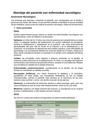 Abordaje del paciente con enfermedad neurológica
Anamnesis Neurológica
Los síntomas que describe y presenta el paciente, son corroborados por la familia y
personas que cuiden del mismo, lo que permite localizar e identificar la causa probable
de las molestias, incluso antes de realizar el examen neurológico. Datos de la anamnesis:
1. Datos personales
EDAD
Existen determinados grupos etarios en donde las enfermedades neurológicas son
características, como se hablará a continuación:
Epilepsia: en niños de 6 a 12 años, las crisis de ausencia son característicos en estos
niños. La epilepsia benigna del adolescente con puntas rolándicas es prevalente,
durante la adolescencia y desaparece en la juventud. Las crisis tónico-clónicas
generalizadas del gran mal se inician en la infancia o en la adolescencia y, en
ocasiones, se acompaña de alteraciones de la esfera cognitiva, como dificultades de
aprendizaje. Las convulsiones febriles son comunes desde los 5 meses y hasta los 5
años, tienen prevalencia familiar y si persiste en la adultez como epilepsia del lóbulo
temporal.
Cefalea: las principales como migraña o jaqueca, presentes en la adultez, el
comienzo suele producirse en la adolescencia o la niñez. La neuralgia del trigémino
es frecuente y casi exclusiva de pacientes añosos, excepto en una esclerosis múltiple,
que prevalece en edades de la adultez temprana.
Enfermedades cerebrovasculares: características en la adultez, las de origen
familiar se manifiestan en edades juveniles.
Neuropatías periféricas: con mayor frecuencia la diabética y la alcohólica,
prevalentes en edad adulta. Las neuropatías hereditarias se ven en edades
infantojuveniles, cuando el paciente nota cambios en la estructura de los pies,
trastorno para caminar y correr, con atrofia muscular de las piernas.
Demencia: la enfermedad de Alzheimer aparece a edad avanzada, senil, pero hay
casos familiares en que se inicia más tempranamente, entre los 45 y 50 años.
Miastenia: trastorno con fatiga anormal del musculo, su prevalencia es en mujeres
jóvenes o adolescentes, o bien adultos varones mayores.
SEXO
Se tiene en cuenta para realizar el diagnostico de determinadas patologías.
 