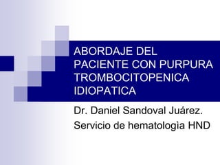 ABORDAJE DEL
PACIENTE CON PURPURA
TROMBOCITOPENICA
IDIOPATICA
Dr. Daniel Sandoval Juárez.
Servicio de hematologìa HND
 