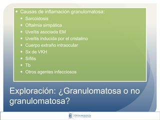 Exploración: ¿Granulomatosa o no
granulomatosa?
 Causas de inflamación granulomatosa:
 Sarcoidosis
 Oftalmia simpática
 Uveítis asociada EM
 Uveítis inducida por el cristalino
 Cuerpo extraño intraocular
 Sx de VKH
 Sífilis
 Tb
 Otros agentes infecciosos
 