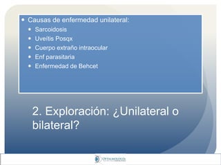 2. Exploración: ¿Unilateral o
bilateral?
 Causas de enfermedad unilateral:
 Sarcoidosis
 Uveítis Posqx
 Cuerpo extraño intraocular
 Enf parasitaria
 Enfermedad de Behcet
 