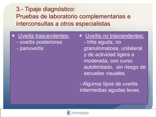 3.- Tipaje diagnóstico:
Pruebas de laboratorio complementarias e
interconsultas a otros especialistas
 Uveítis trascendentes:
- uveítis posteriores
- panuveítis
 Uveítis no trascendentes:
- Iritis aguda, no
granulomatosa, unilateral
y de actividad ligera a
moderada, con curso
autolimitado, sin riesgo de
secuelas visuales.
- Algunos tipos de uveítis
intermedias agudas leves.
 